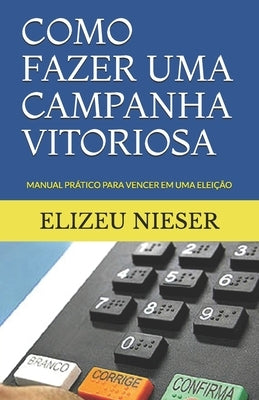 Como Fazer Uma Campanha Vitoriosa: Manual Prático Para Vencer Em Uma Eleição by Nieser, Elizeu