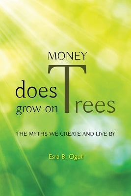 Money Does Grow on Trees: The Myths We Create and Live by by Ogut, Esra B.