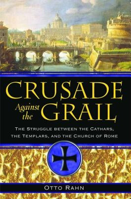 Crusade Against the Grail: The Struggle Between the Cathars, the Templars, and the Church of Rome by Rahn, Otto