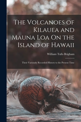 The Volcanoes of Kilauea and Mauna Loa On the Island of Hawaii: Their Variously Recorded History to the Present Time by Brigham, William Tufts