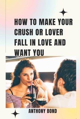 How to Make Your Crush or Lover Fall in Love and Want You by Bond, Anthony