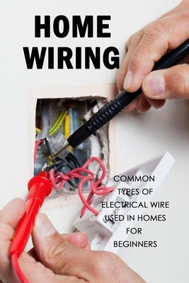 Home Wiring: Common Types of Electrical Wire Used in Homes for Beginners: The Complete Guide to Wiring by Davis, Lavonne