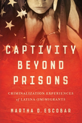 Captivity Beyond Prisons: Criminalization Experiences of Latina (Im)Migrants by Escobar, Martha D.