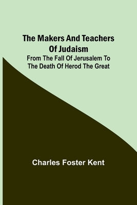 The Makers and Teachers of Judaism; From the Fall of Jerusalem to the Death of Herod the Great by Foster Kent, Charles