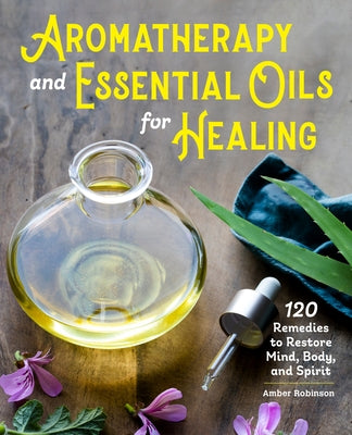Aromatherapy and Essential Oils for Healing: 120 Remedies to Restore Mind, Body, and Spirit by Robinson, Amber