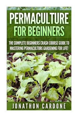 Permaculture for Beginners: The Complete Beginners Crash Course Guide to Learning Permaculture Gardening for Life! by Cardone, Jonathon