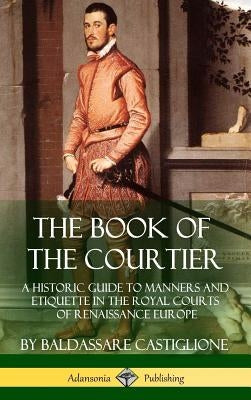 The Book of the Courtier: A Historic Guide to Manners and Etiquette in the Royal Courts of Renaissance Europe (Hardcover) by Castiglione, Baldassare