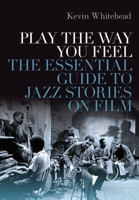 Play the Way You Feel: The Essential Guide to Jazz Stories on Film by Whitehead, Kevin