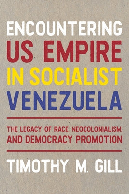 Encountering U.S. Empire in Socialist Venezuela: The Legacy of Race, Neo-Colonialism, and Democracy Promotion by Gill, Timothy M.