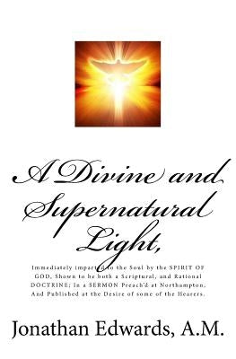 A Divine and Supernatural Light,: Immediately imparted to the Soul by the SPIRIT OF GOD, Shown to be both a Scriptural, and Rational DOCTRINE; In a SE by Edwards a. M., Johnathan