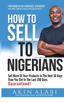 How To Sell To Nigerians: Sell More of Your Products in The Next 30 Days Than You Did in The Last 300 Days by Alabi, Akin