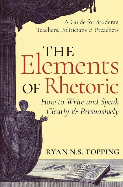 The Elements of Rhetoric: How to Write and Speak Clearly and Persuasively -- A Guide for Students, Teachers, Politicians & Preachers by Topping, Ryan N. S.