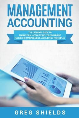 Management Accounting: The Ultimate Guide to Managerial Accounting for Beginners Including Management Accounting Principles by Shields, Greg