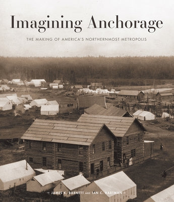 Imagining Anchorage: The Making of America's Northernmost Metropolis by Barnett, James