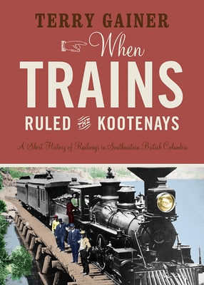 When Trains Ruled the Kootenays: A Short History of Railways in Southeastern British Columbia by Gainer, Terry