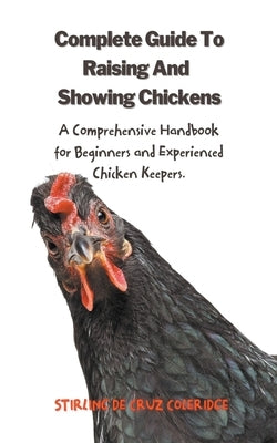 The Complete Guide To Raising And Showing Chickens: A Comprehensive Handbook For Beginners And Experienced Chicken Keepers by Coleridge, Stirling de Cruz