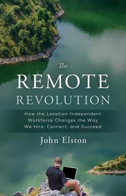 The Remote Revolution: How the Location-Independent Workforce Changes the Way We Hire, Connect, and Succeed by Elston, John