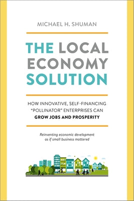 The Local Economy Solution: How Innovative, Self-Financing Pollinator Enterprises Can Grow Jobs and Prosperity by Shuman, Michael