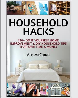 Household Hacks: 150+ Do It Yourself Home Improvement & DIY Household Tips That Save Time & Money by McCloud, Ace
