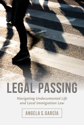 Legal Passing: Navigating Undocumented Life and Local Immigration Law by Garc&#237;a, Angela S.