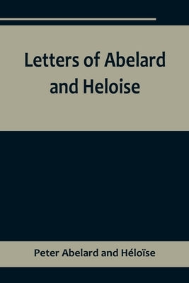 Letters of Abelard and Heloise, To which is prefix'd a particular account of their lives, amours, and misfortunes by Abelard and H&#233;lo&#239;se, Peter
