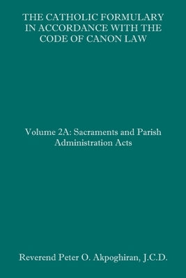 The Catholic Formulary in Accordance with the Code of Canon Law: Volume 2A: Sacraments and Parish Administration Acts by Akpoghiran J. C. D., Peter O.