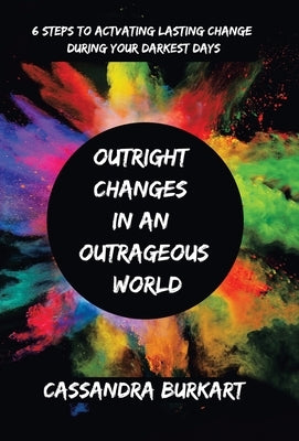 Outright Changes in an Outrageous World: 6 Steps to Activating Lasting Change During Your Darkest Days by Burkart, Cassandra