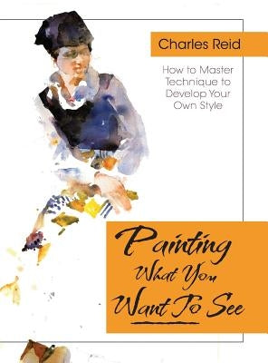 Painting What (You Want) to See: Forty-Six Lessons, Assignments, and Painting Critiques on Watercolor and Oil by Reid, Charles