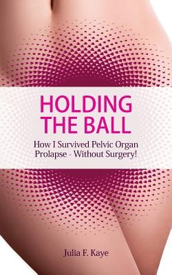 Holding the Ball: How I survived pelvic organ prolapse - without surgery! by Kaye, Julia F.