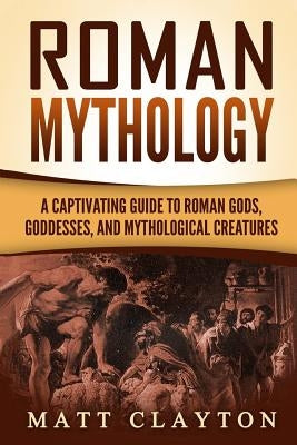 Roman Mythology: A Captivating Guide to Roman Gods, Goddesses, and Mythological Creatures by Clayton, Matt