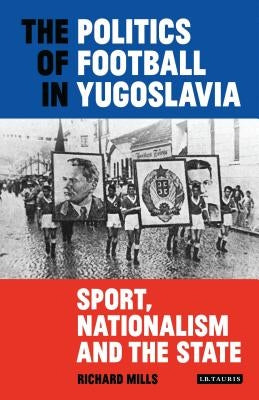 The Politics of Football in Yugoslavia: Sport, Nationalism and the State by Mills, Richard