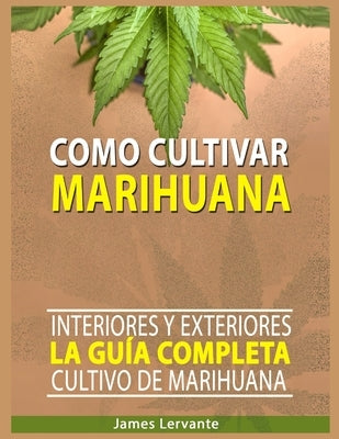 Cómo Cultivar Marihuana: La Guía Completa - Interiores y Exteriores - Cultivo de Marihuana para Principiantes by Lervante, James