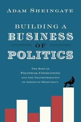 Building a Business of Politics: The Rise of Political Consulting and the Transformation of American Democracy by Sheingate, Adam