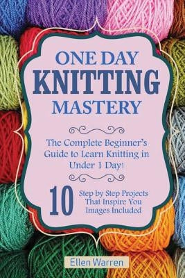 Knitting: One Day Knitting Mastery: The Complete Beginner's Guide to Learn Knitting in Under 1 Day! - 10 Step by Step Projects T by Warren, Ellen