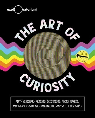 The Art of Curiosity: 50 Visionary Artists, Scientists, Poets, Makers & Dreamers Who Are Changing the Way We See Our World by Exploratorium