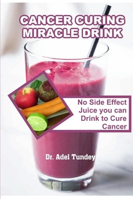 Cancer Curing Miracle Drink: No Side Effect Juice you can Drink to Cure Cancer by Tundey, Adel