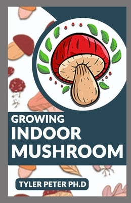 Growing Indoor Mushroom: The Perfect Guide To Starting And Growing Mushroom Indoor By Yourself by Peter Ph. D., Tyler