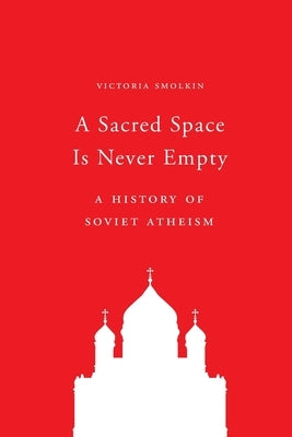 A Sacred Space Is Never Empty: A History of Soviet Atheism by Smolkin, Victoria