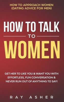 How to Talk to Women: Get Her to Like You & Want You With Effortless, Fun Conversation & Never Run Out of Anything to Say! How to Approach W by Asher, Ray