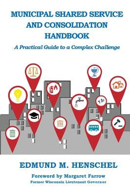 Municipal Shared Service and Consolidation Handbook: A Practical Guide to a Complex Challenge by Henschel, Edmund M.