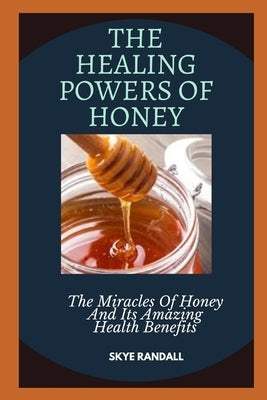 The Healing Powers of Honey: The Miracles Of Honey And Its Amazing Health Benefits by Randall, Skye