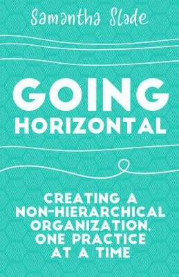 Going Horizontal: Creating a Non-Hierarchical Organization, One Practice at a Time by Slade, Samantha
