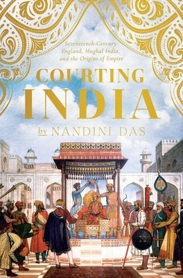 Courting India: Seventeenth-Century England, Mughal India, and the Origins of Empire by Das, Nandini