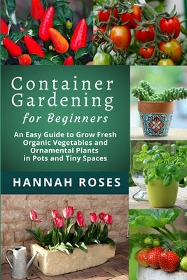 CONTAINER GARDENING for Beginners: An Easy Guide to Grow Fresh Organic Vegetables and Ornamental Plants in Pots and Tiny Spaces by Roses, Hannah