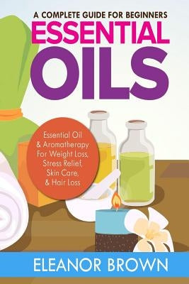 Essential Oils: A Complete Guide For Beginners: Essential Oil & Aromatherapy For Weight Loss, Stress Relief, Skin Care & Hair Loss by Brown, Eleanor
