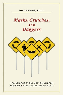 Masks, Crutches, and Daggers: The Science of Our Addictive, Self-Delusional Homo Economicus Brain by Armat, Ray (Rahim)