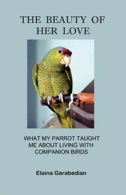 The Beauty of Her Love: What My Parrot Taught Me about Living with Companion Birds by Garabedian, Elaina