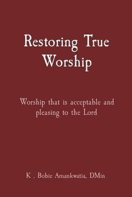 Restoring True Worship: Worship that is acceptable and pleasing to the Lord by Amankwatia, K. Bobie