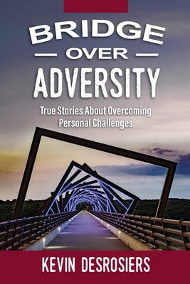 Bridge Over Adversity: True Stories About Overcoming Personal Challenges by Desrosiers, Kevin