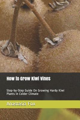 How to Grow Kiwi Vines: Step-by-Step Guide On Growing Hardy Kiwi Plants in Colder Climate by Fox, Anastasia